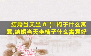结婚当天坐 🦊 椅子什么寓意,结婚当天坐椅子什么寓意好